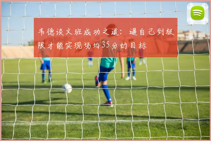 韦德谈文班成功之道：逼自己到极限才能实现场均35分的目标
