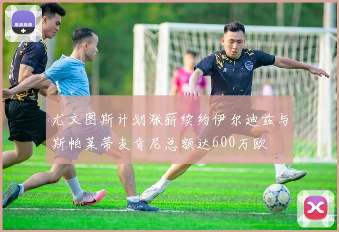 尤文图斯计划涨薪续约伊尔迪兹与斯帕莱蒂麦肯尼总额达600万欧