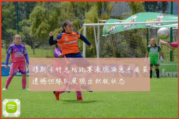 穆斯卡特总结比赛表现满意平局虽遗憾但球队展现出积极状态
