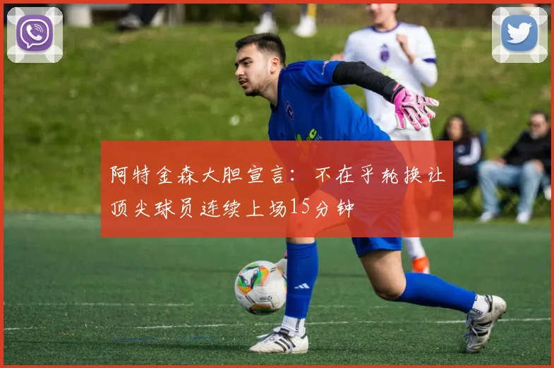 阿特金森大胆宣言：不在乎轮换让顶尖球员连续上场15分钟