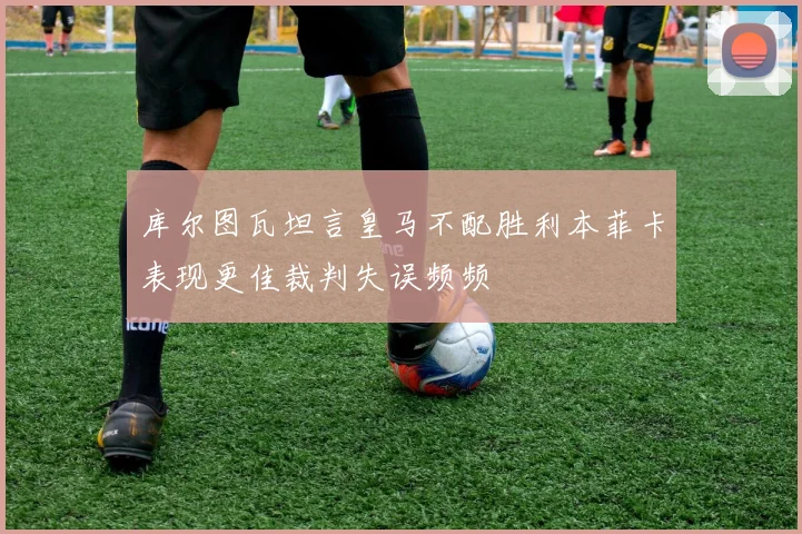 库尔图瓦坦言皇马不配胜利本菲卡表现更佳裁判失误频频