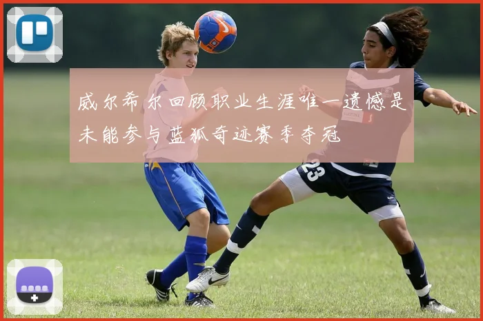威尔希尔回顾职业生涯唯一遗憾是未能参与蓝狐奇迹赛季夺冠