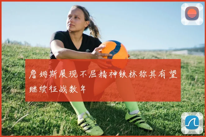 詹姆斯展现不屈精神铁林称其有望继续征战数年