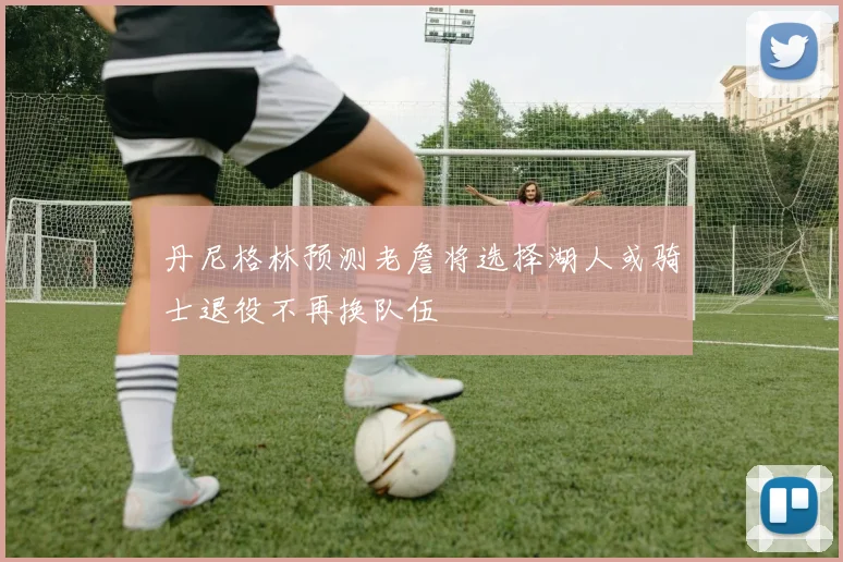 丹尼格林预测老詹将选择湖人或骑士退役不再换队伍