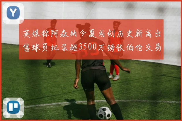 英媒称阿森纳今夏或创历史新高出售球员纪录超3500万镑张伯伦交易