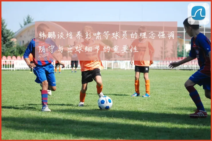 韩鹏谈培养彭啸等球员的理念强调防守与出球细节的重要性