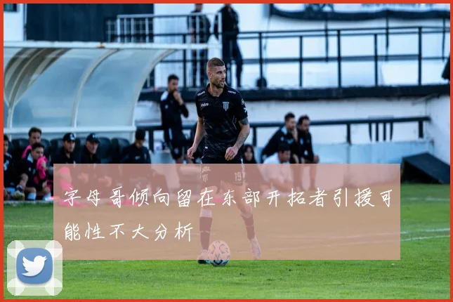 字母哥倾向留在东部开拓者引援可能性不大分析