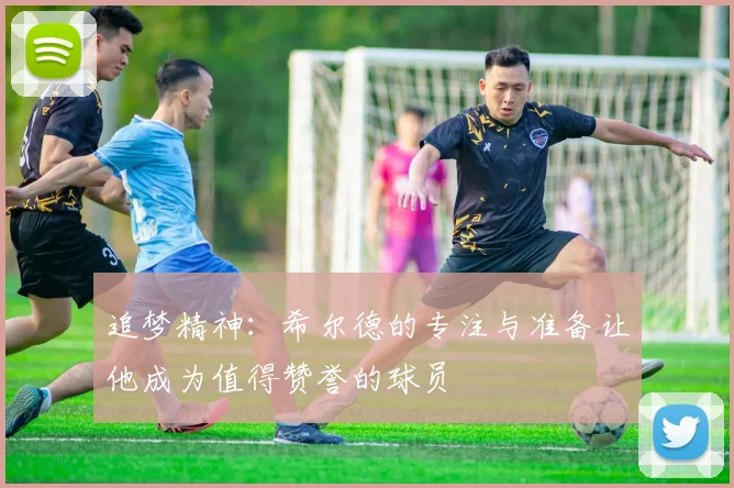 追梦精神：希尔德的专注与准备让他成为值得赞誉的球员