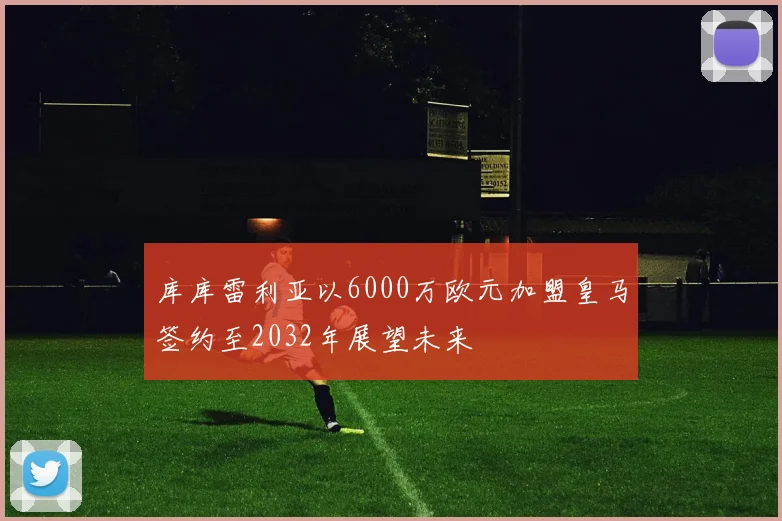 库库雷利亚以6000万欧元加盟皇马签约至2032年展望未来