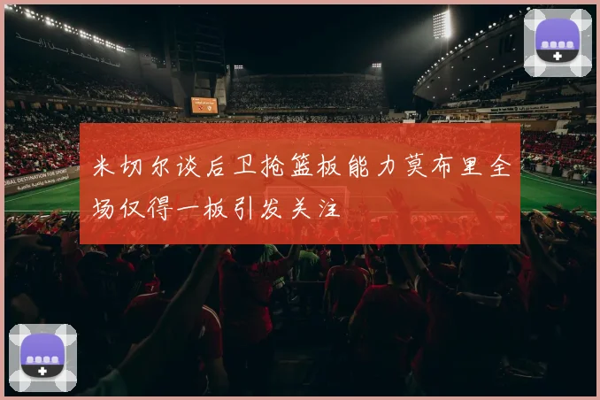 米切尔谈后卫抢篮板能力莫布里全场仅得一板引发关注