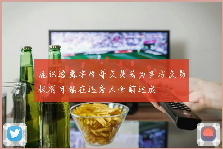 鹿记透露字母哥交易或为多方交易极有可能在选秀大会前达成