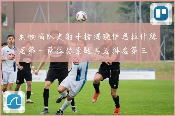 利物浦队史射手榜揭晓伊恩拉什稳居第一萨拉赫紧随其后排名第三