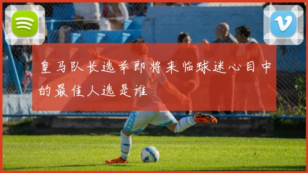 皇马队长选举即将来临球迷心目中的最佳人选是谁