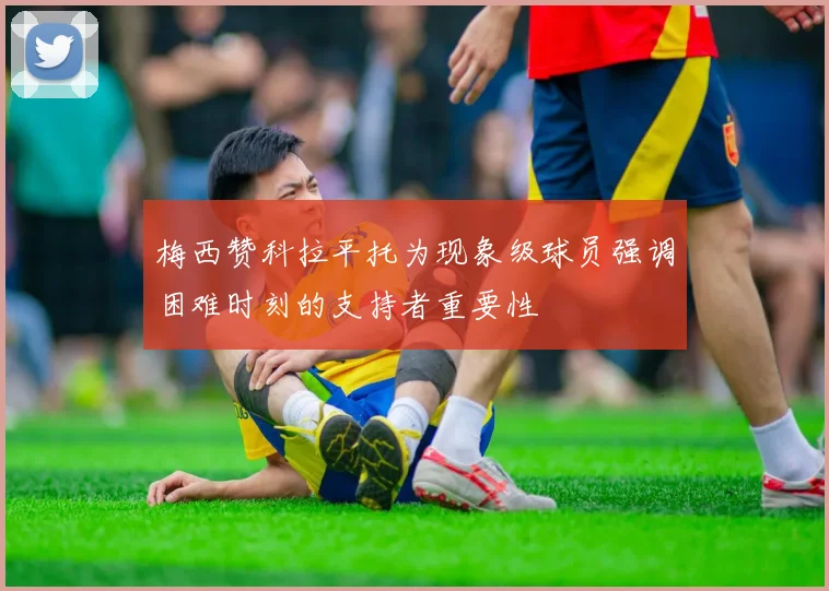 梅西赞科拉平托为现象级球员强调困难时刻的支持者重要性