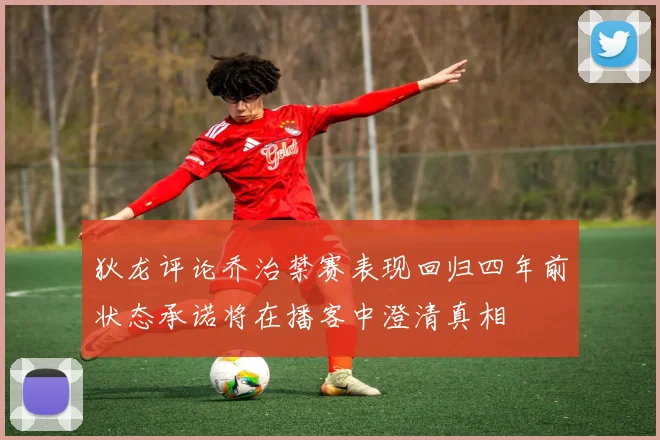 狄龙评论乔治禁赛表现回归四年前状态承诺将在播客中澄清真相