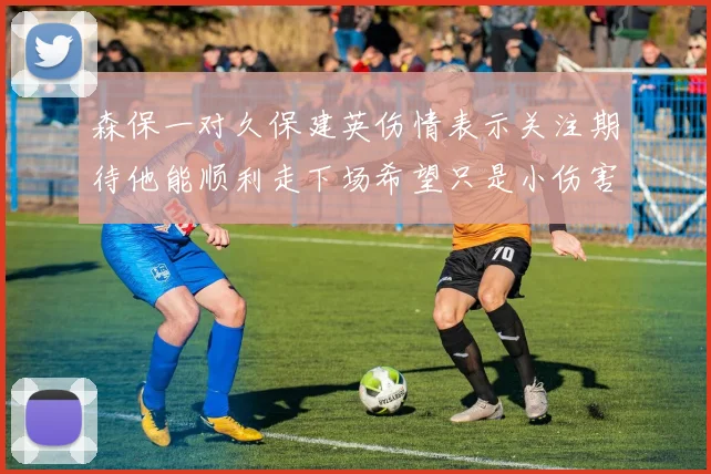 森保一对久保建英伤情表示关注期待他能顺利走下场希望只是小伤害