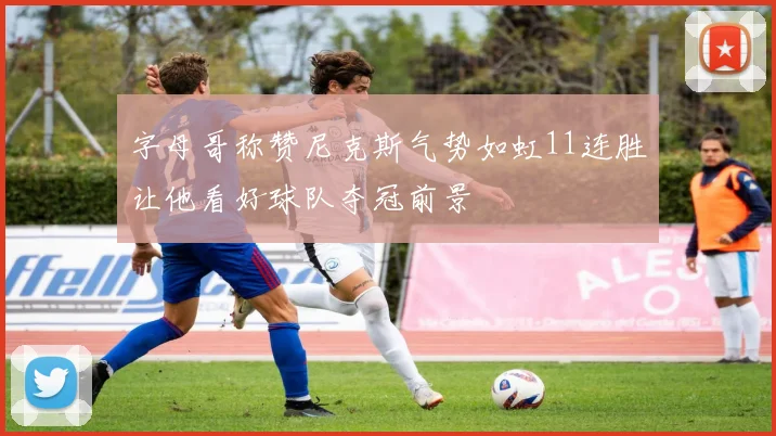 字母哥称赞尼克斯气势如虹11连胜让他看好球队夺冠前景